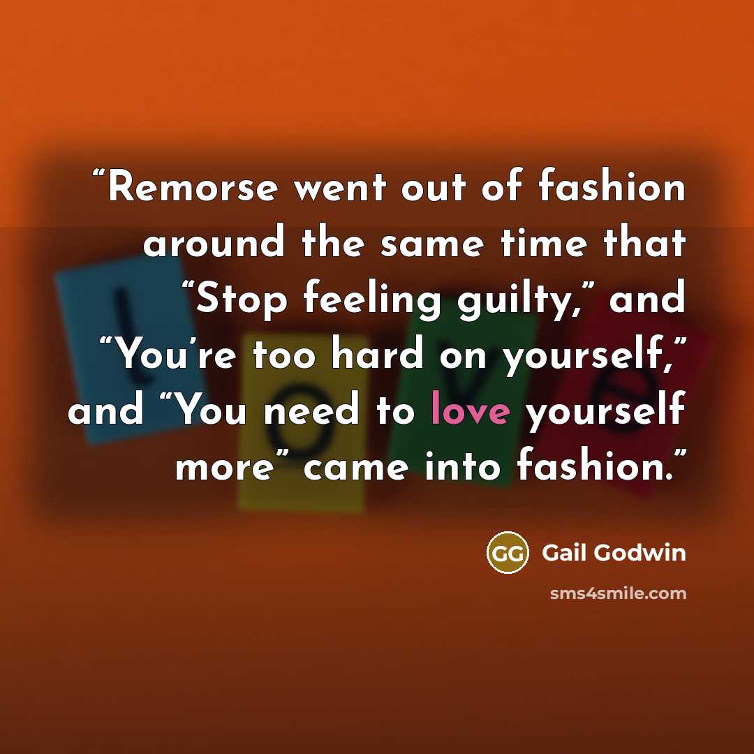 “Remorse went out of fashion around the same time that “Stop feeling guilty,” and “You’re too hard on yourself,” and “You need to love yourself more” came into fashion.” quote by Gail Godwin