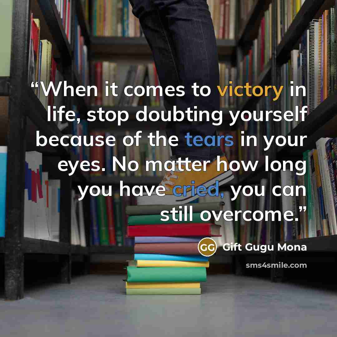 “When it comes to victory in life, stop doubting yourself because of the tears in your eyes. No matter how long you have cried, you can still overcome.” quote by Gift Gugu Mona