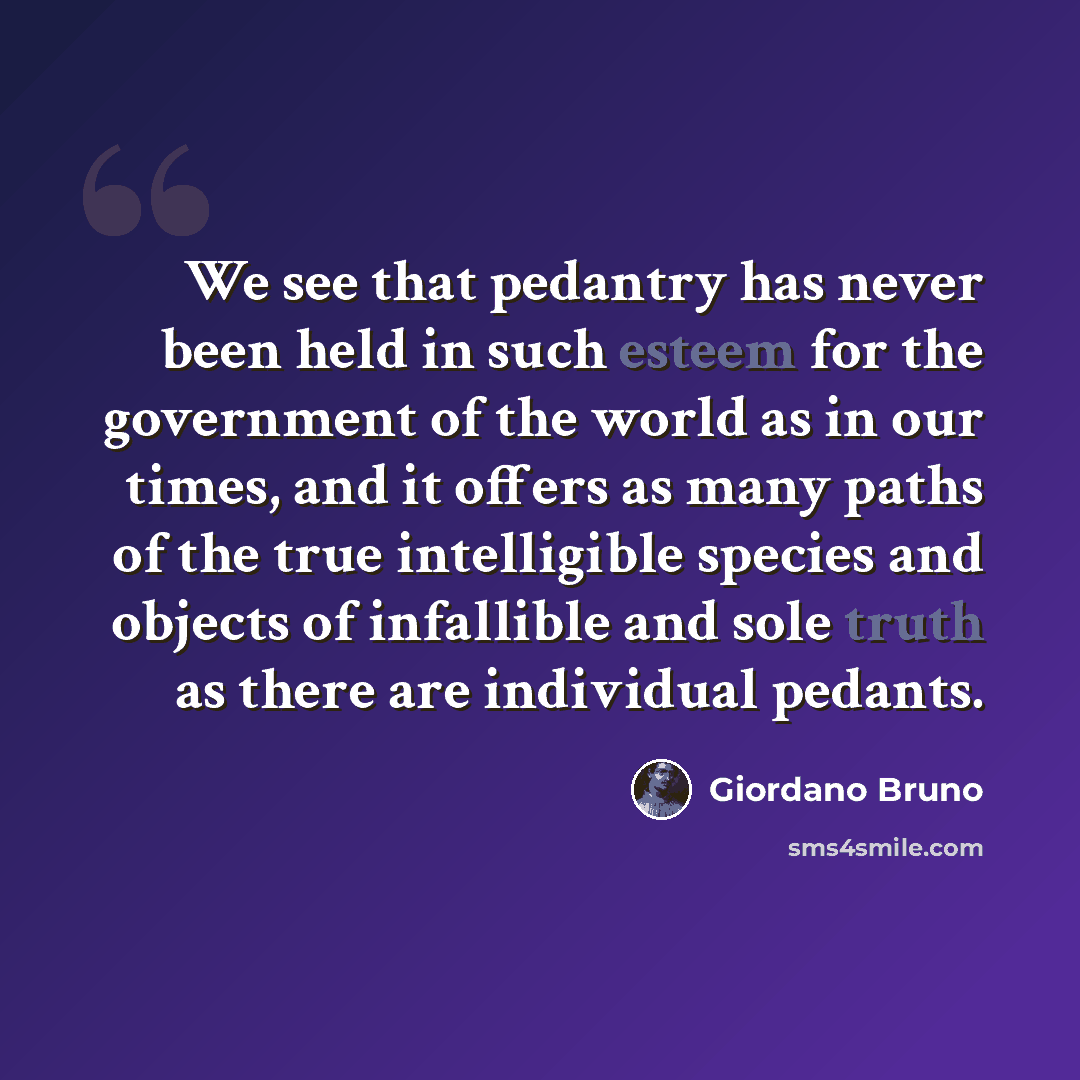 “We see that pedantry has never been held in such esteem for the government of the world as in our times, and it offers as many paths of the true intelligible species and objects of infallible and sole truth as there are individual pedants.” quote by Giordano Bruno
