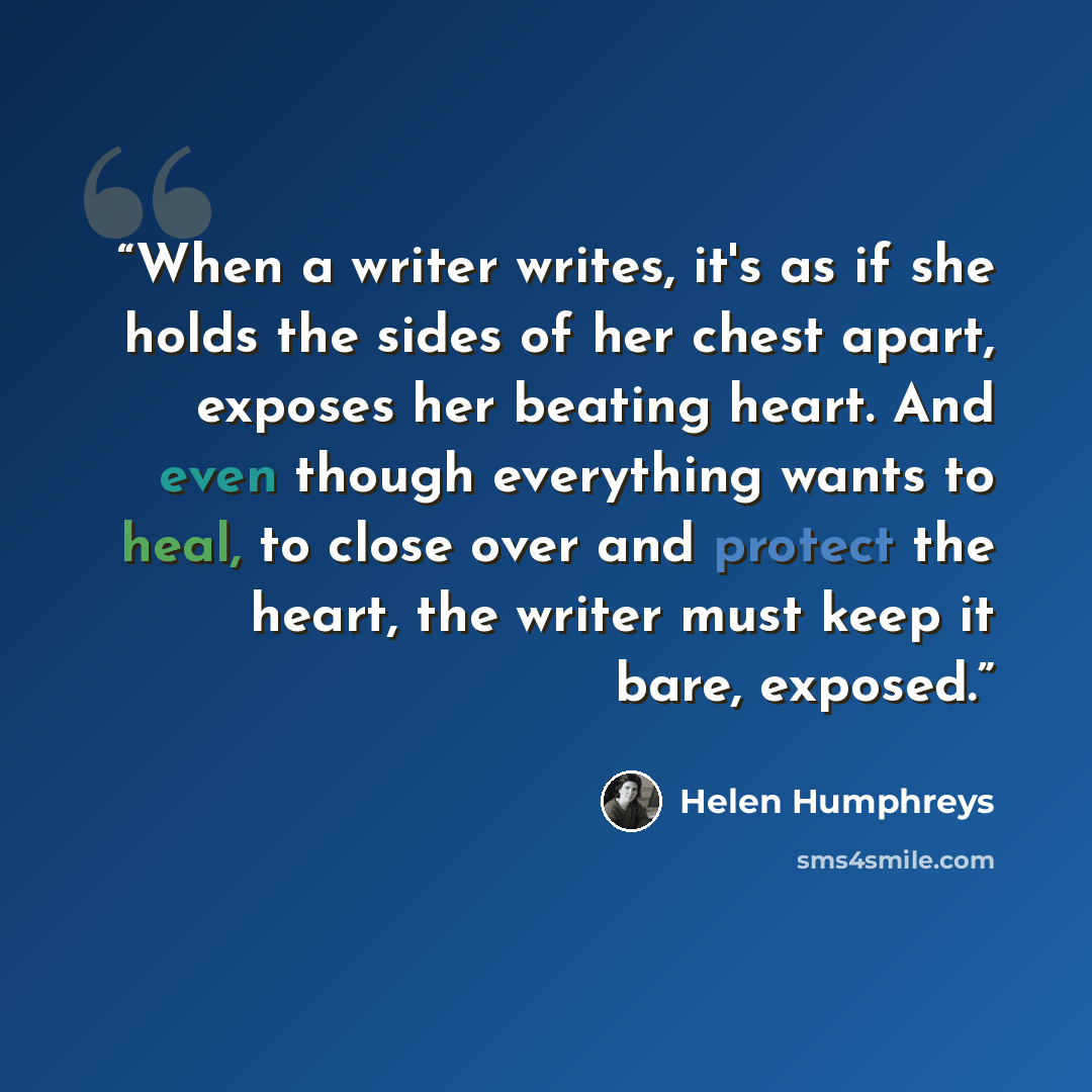 “When a writer writes, it's as if she holds the sides of her chest apart, exposes her beating heart. And even though everything wants to heal, to close over and protect the heart, the writer must keep it bare, exposed.” quote by Helen Humphreys
