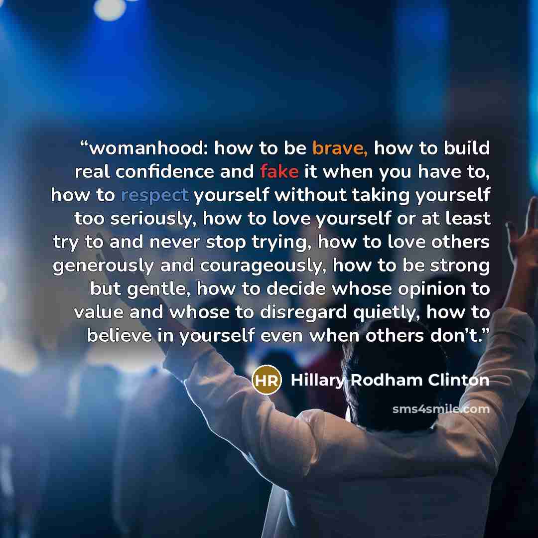 “womanhood: how to be brave, how to build real confidence and fake it when you have to, how to respect yourself without taking yourself too seriously, how to love yourself or at least try to and never stop trying, how to love others generously and courageously, how to be strong but gentle, how to…” quote by Hillary Rodham Clinton
