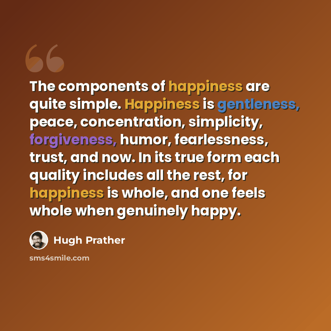 “The components of happiness are quite simple. Happiness is gentleness, peace, concentration, simplicity, forgiveness, humor, fearlessness, trust, and now. In its true form each quality includes all the rest, for happiness is whole, and one feels whole when genuinely happy.” quote by Hugh Prather