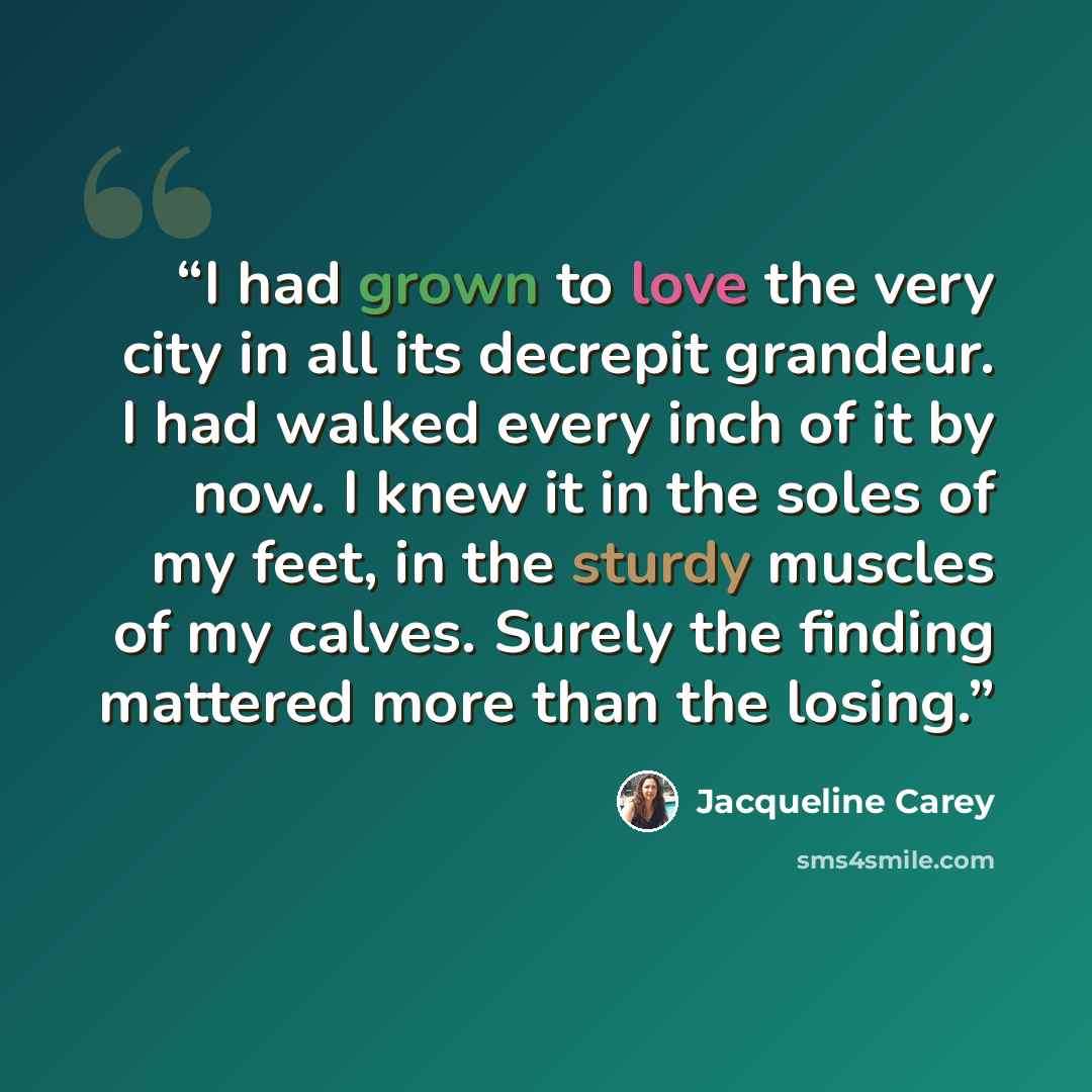 “I had grown to love the very city in all its decrepit grandeur. I had walked every inch of it by now. I knew it in the soles of my feet, in the sturdy muscles of my calves. Surely the finding mattered more than the losing.” quote by Jacqueline Carey