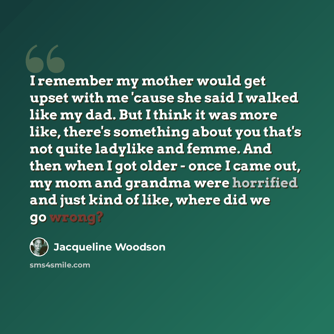 “I remember my mother would get upset with me 'cause she said I walked like my dad. But I think it was more like, there's something about you that's not quite ladylike and femme. And then when I got older - once I came out, my mom and grandma were horrified and just kind of like, where did we go…” quote by Jacqueline Woodson