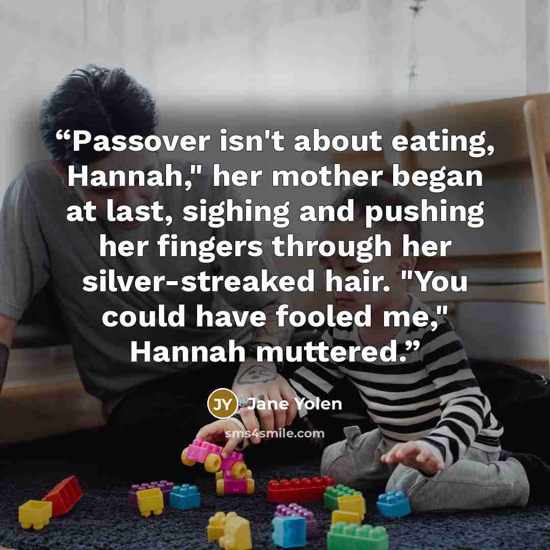 “Passover isn't about eating, Hannah," her mother began at last, sighing and pushing her fingers through her silver-streaked hair. "You could have fooled me," Hannah muttered.” quote by Jane Yolen