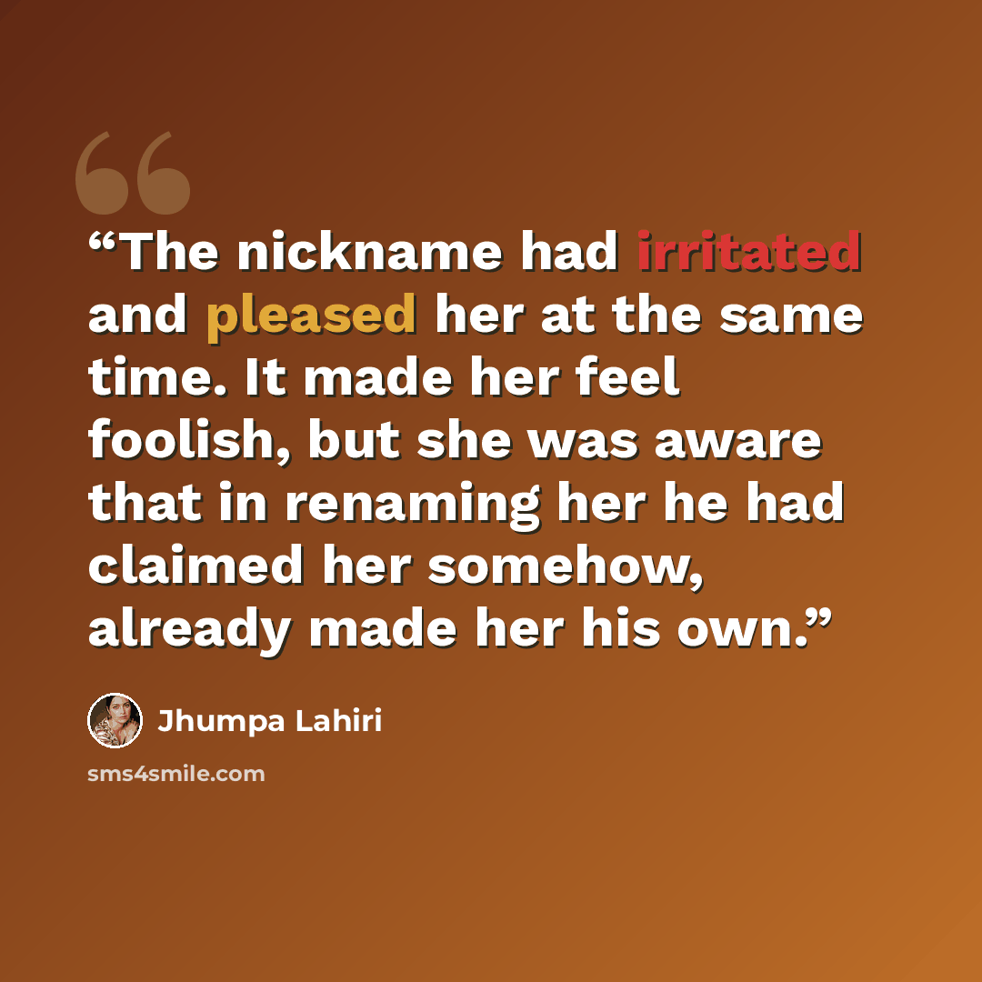 “The nickname had irritated and pleased her at the same time. It made her feel foolish, but she was aware that in renaming her he had claimed her somehow, already made her his own.” quote by Jhumpa Lahiri