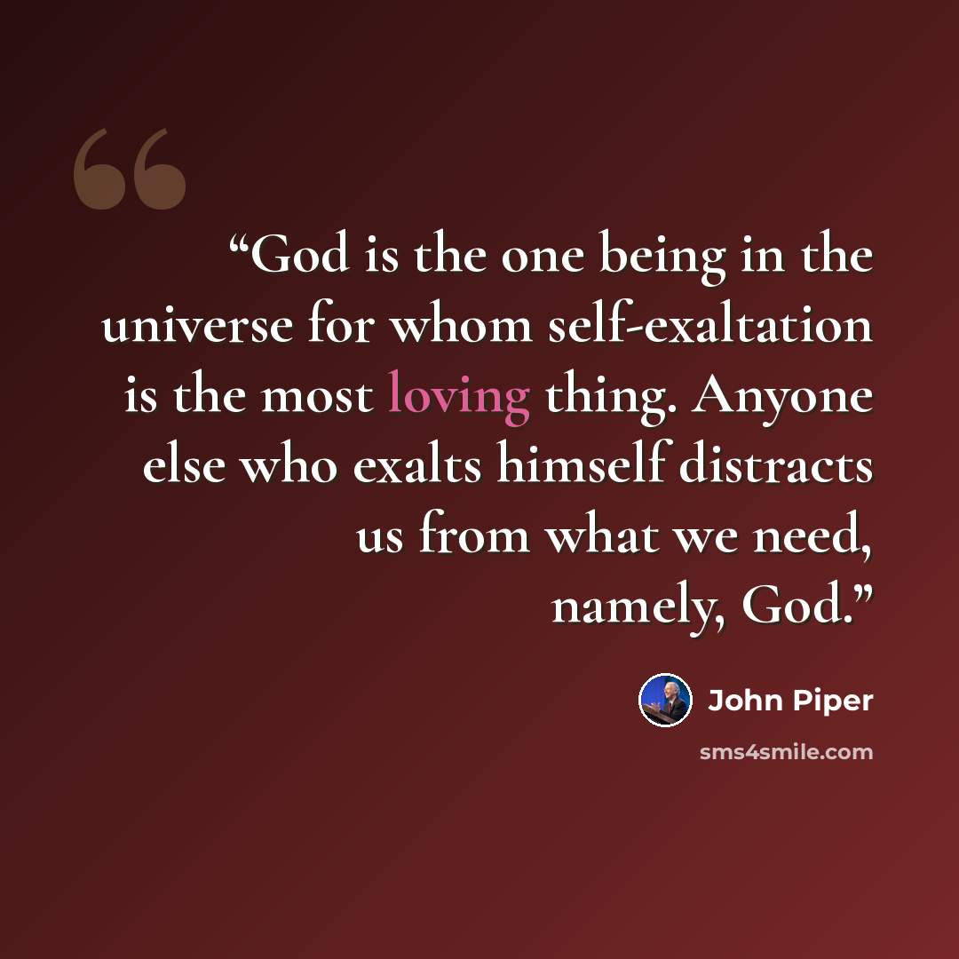 “God is the one being in the universe for whom self-exaltation is the most loving thing. Anyone else who exalts himself distracts us from what we need, namely, God.” quote by John Piper