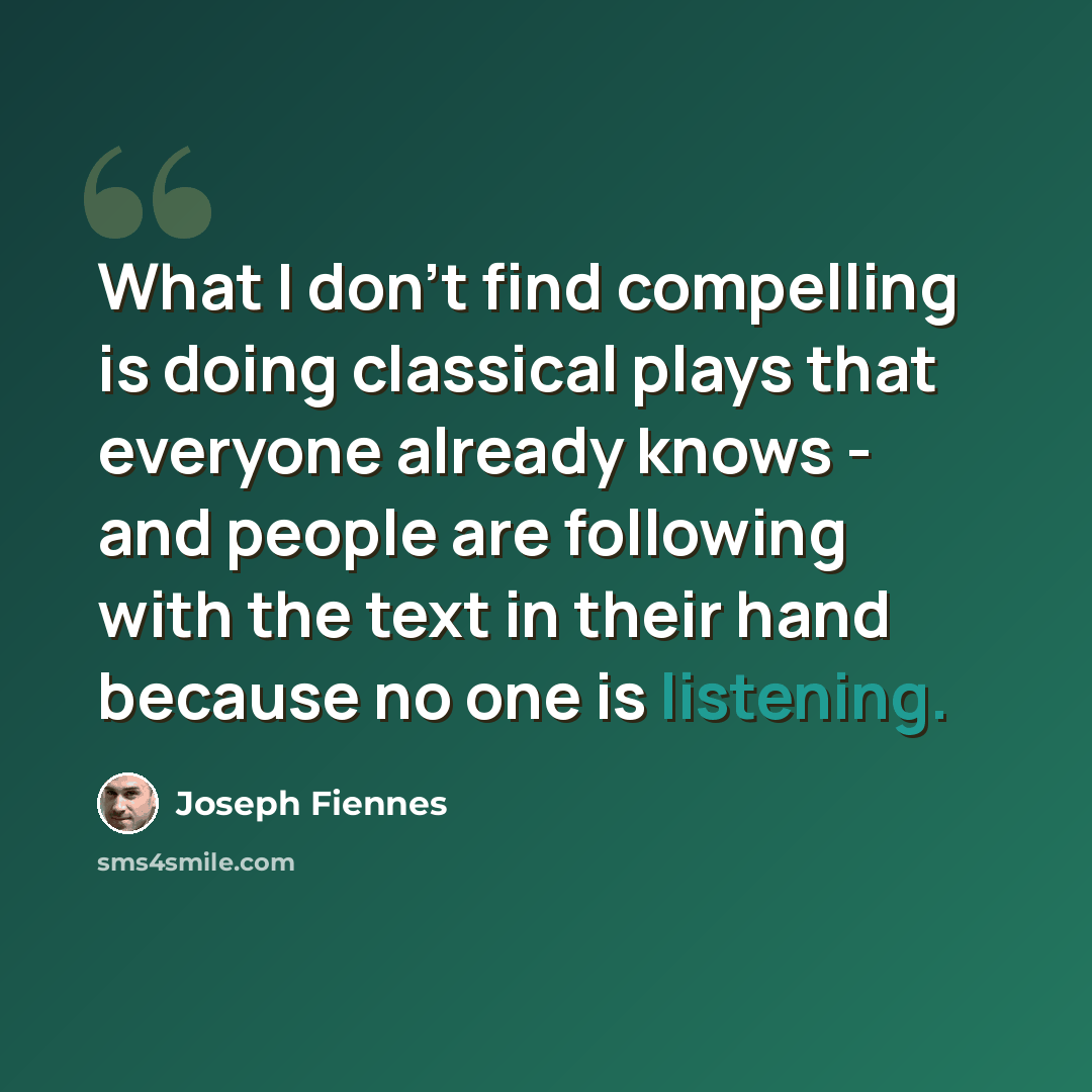 “What I don't find compelling is doing classical plays that everyone already knows - and people are following with the text in their hand because no one is listening.” quote by Joseph Fiennes