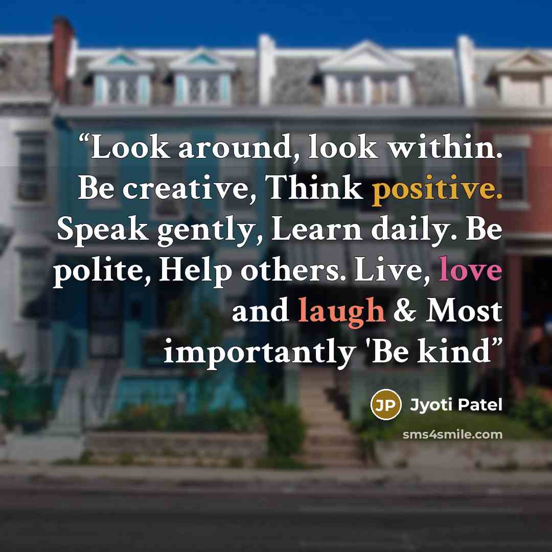 “Look around, look within. Be creative, Think positive. Speak gently, Learn daily. Be polite, Help others. Live, love and laugh & Most importantly 'Be kind” quote by Jyoti Patel
