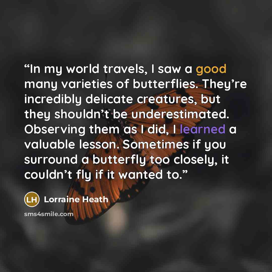 “In my world travels, I saw a good many varieties of butterflies. They’re incredibly delicate creatures, but they shouldn’t be underestimated. Observing them as I did, I learned a valuable lesson. Sometimes if you surround a butterfly too closely, it couldn’t fly if it wanted to.” quote by Lorraine Heath