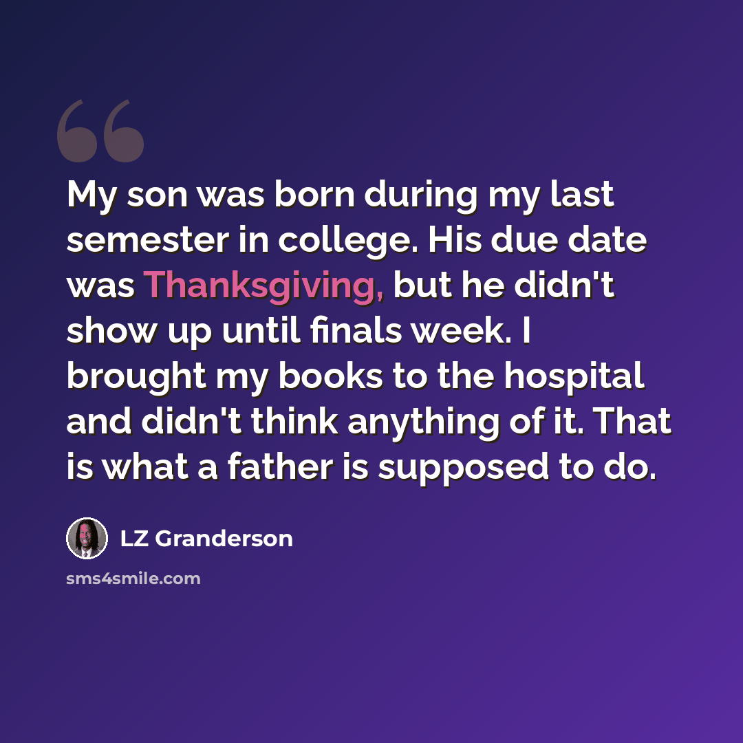 “My son was born during my last semester in college. His due date was Thanksgiving, but he didn't show up until finals week. I brought my books to the hospital and didn't think anything of it. That is what a father is supposed to do.” quote by LZ Granderson