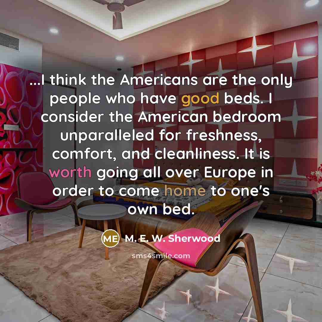 “...I think the Americans are the only people who have good beds. I consider the American bedroom unparalleled for freshness, comfort, and cleanliness. It is worth going all over Europe in order to come home to one's own bed.” quote by M. E. W. Sherwood