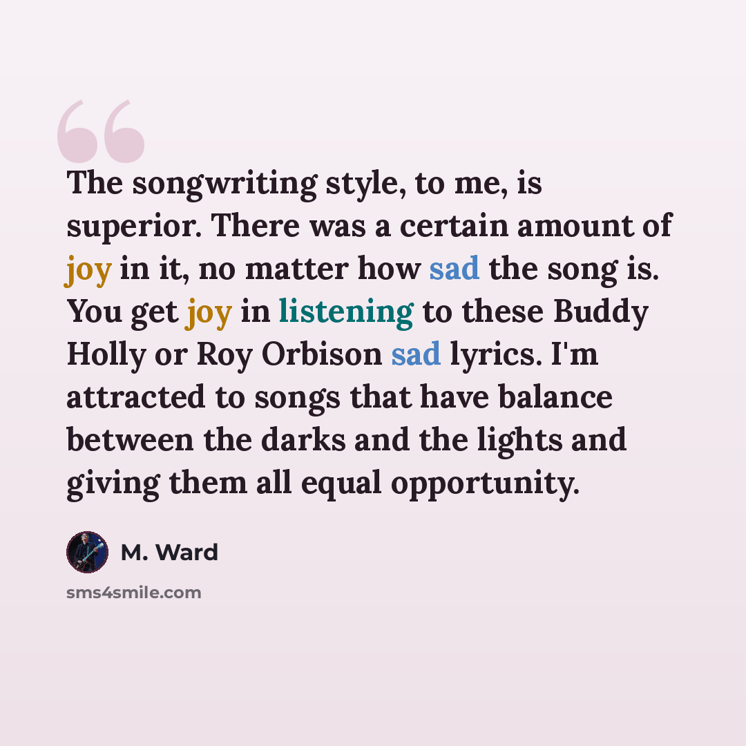 “The songwriting style, to me, is superior. There was a certain amount of joy in it, no matter how sad the song is. You get joy in listening to these Buddy Holly or Roy Orbison sad lyrics. I'm attracted to songs that have balance between the darks and the lights and giving them all equal opportunity.” quote by M. Ward