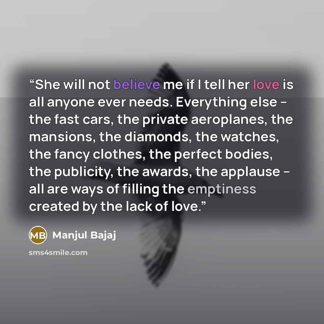 “She will not believe me if I tell her love is all anyone ever needs. Everything else – the fast cars, the private aeroplanes, the mansions, the diamonds, the watches, the fancy clothes, the perfect bodies, the publicity, the awards, the applause – all are ways of filling the emptiness created by…” quote by Manjul Bajaj