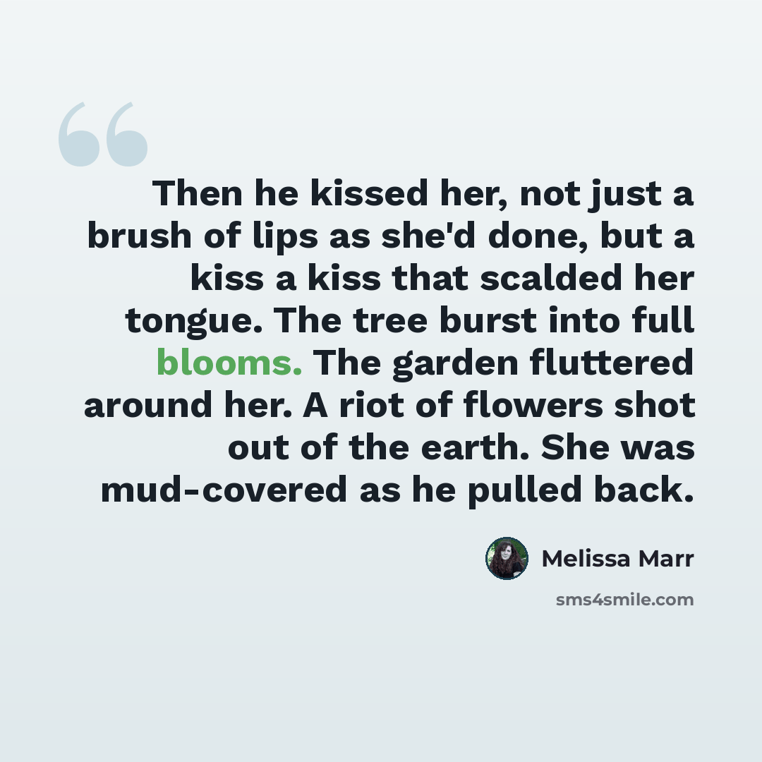 “Then he kissed her, not just a brush of lips as she'd done, but a kiss a kiss that scalded her tongue. The tree burst into full blooms. The garden fluttered around her. A riot of flowers shot out of the earth. She was mud-covered as he pulled back.” quote by Melissa Marr