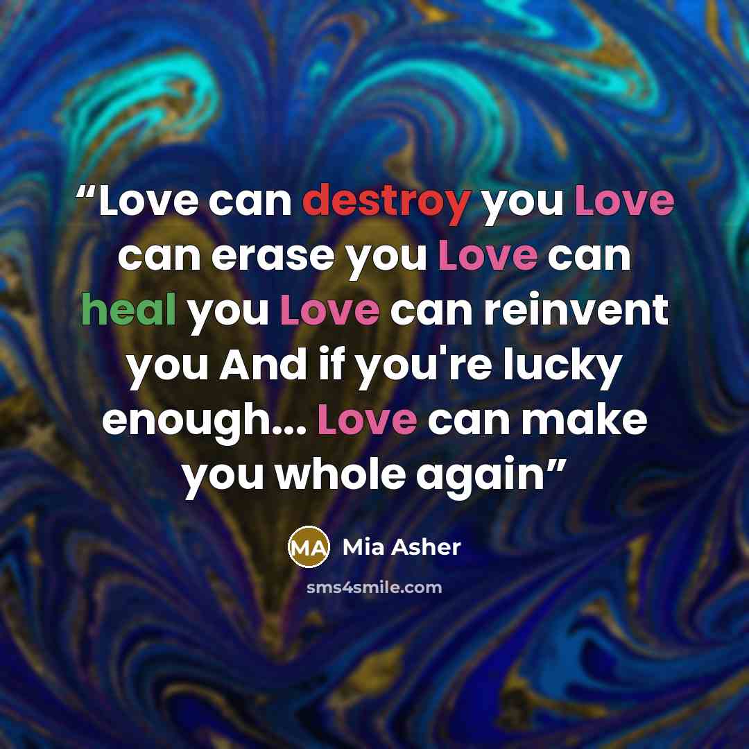 “Love can destroy you Love can erase you Love can heal you Love can reinvent you And if you're lucky enough... Love can make you whole again” quote by Mia Asher