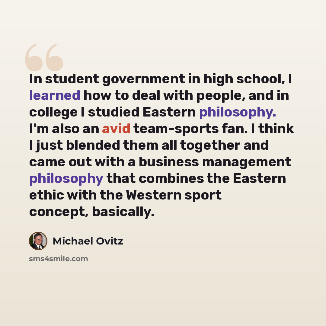 “In student government in high school, I learned how to deal with people, and in college I studied Eastern philosophy. I'm also an avid team-sports fan. I think I just blended them all together and came out with a business management philosophy that combines the Eastern ethic with the Western sport…” quote by Michael Ovitz