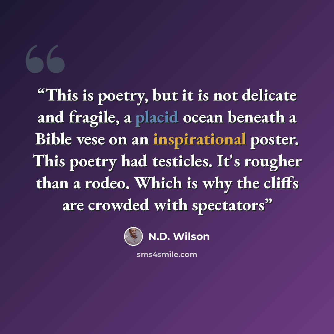 “This is poetry, but it is not delicate and fragile, a placid ocean beneath a Bible vese on an inspirational poster. This poetry had testicles. It's rougher than a rodeo. Which is why the cliffs are crowded with spectators” quote by N.D. Wilson