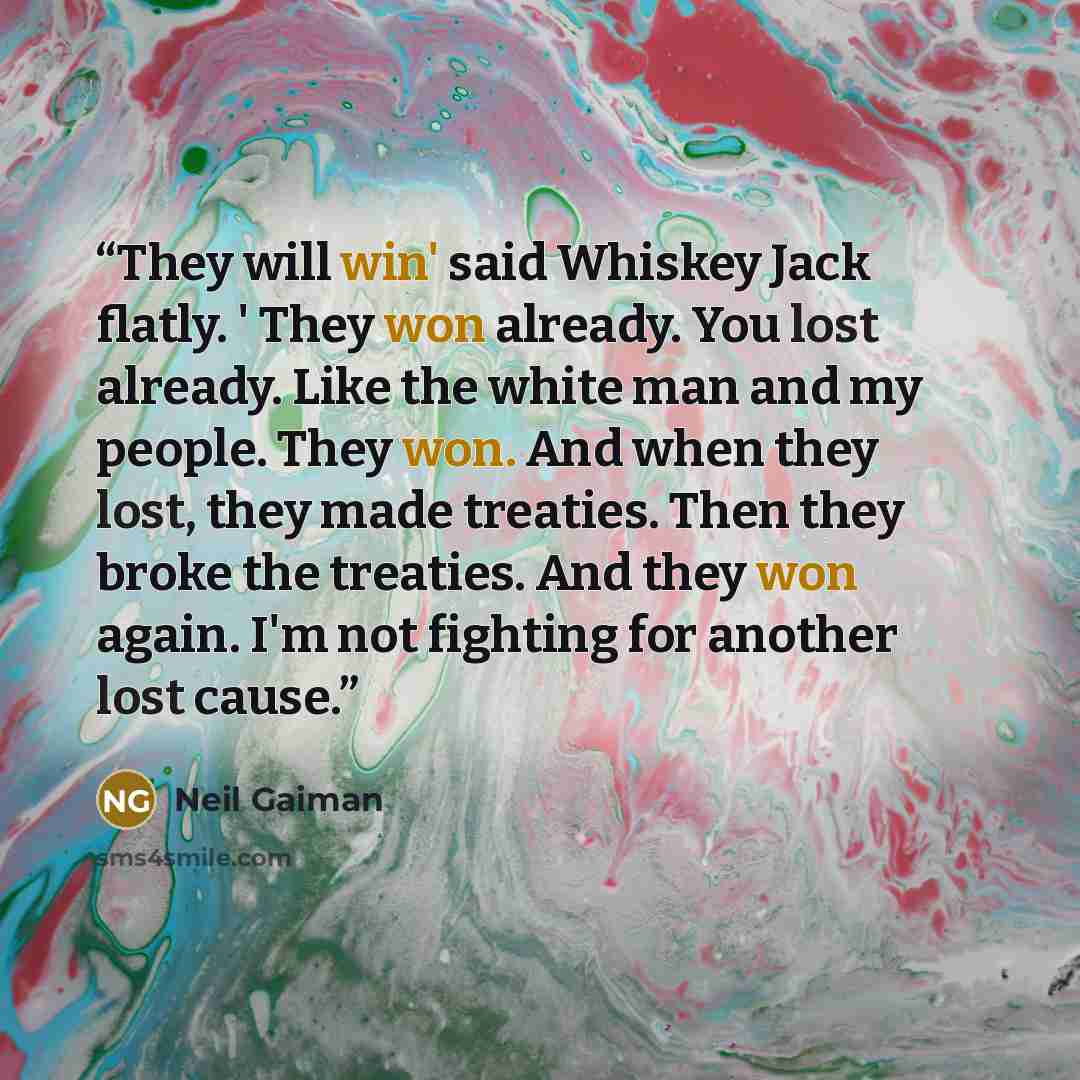 “They will win' said Whiskey Jack flatly. ' They won already. You lost already. Like the white man and my people. They won. And when they lost, they made treaties. Then they broke the treaties. And they won again. I'm not fighting for another lost cause.” quote by Neil Gaiman