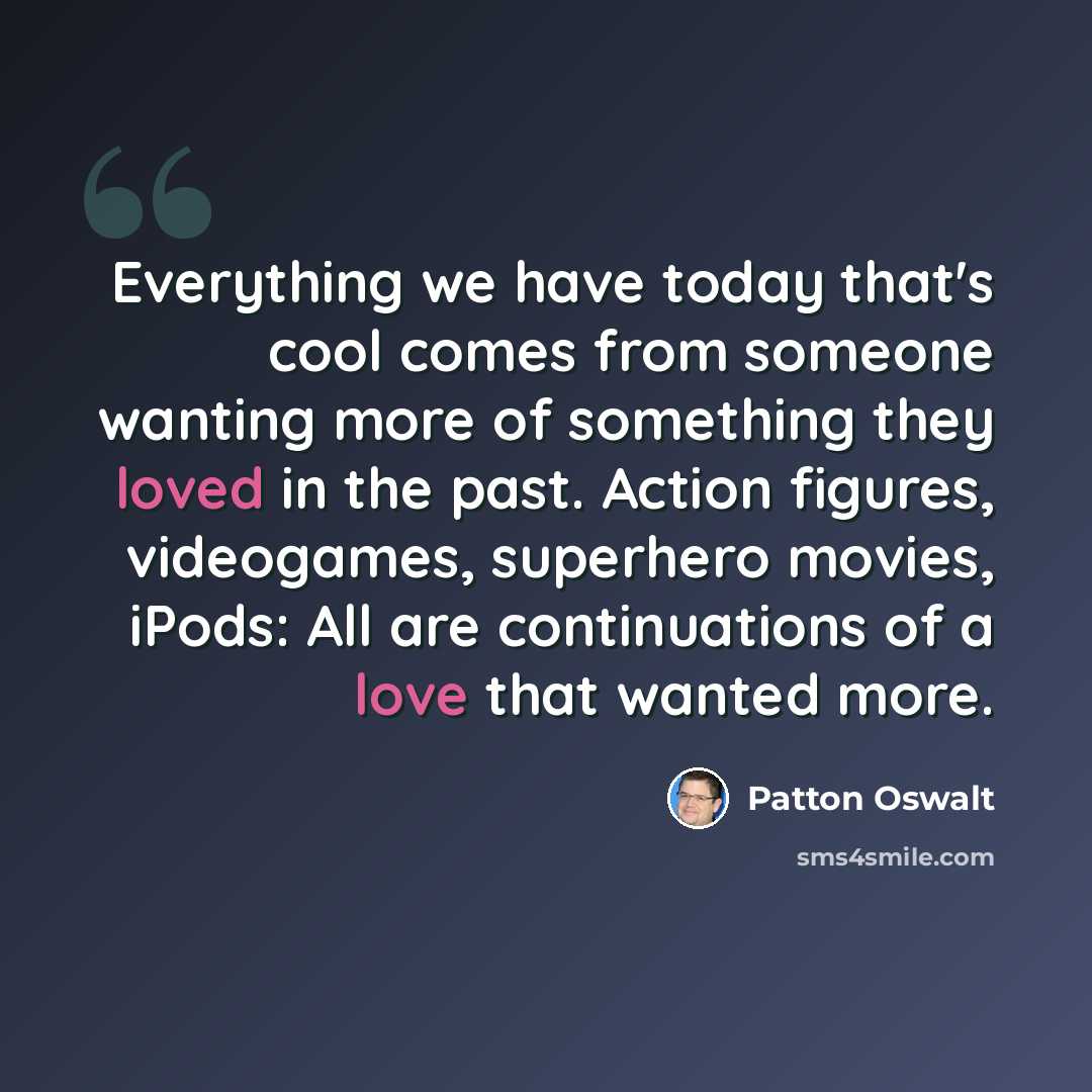 “Everything we have today that's cool comes from someone wanting more of something they loved in the past. Action figures, videogames, superhero movies, iPods: All are continuations of a love that wanted more.” quote by Patton Oswalt