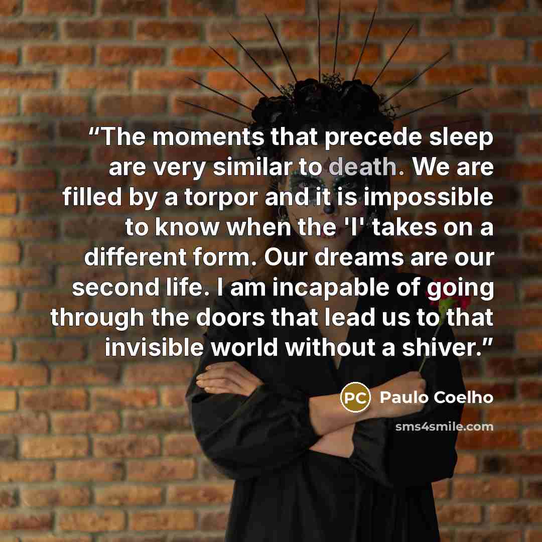 “The moments that precede sleep are very similar to death. We are filled by a torpor and it is impossible to know when the 'I' takes on a different form. Our dreams are our second life. I am incapable of going through the doors that lead us to that invisible world without a shiver.” quote by Paulo Coelho