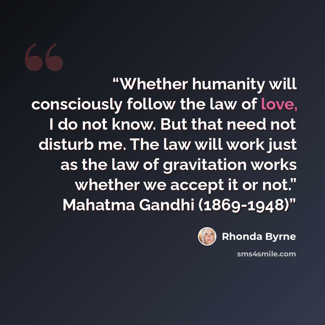 “Whether humanity will consciously follow the law of love, I do not know. But that need not disturb me. The law will work just as the law of gravitation works whether we accept it or not.” Mahatma Gandhi (1869-1948)” quote by Rhonda Byrne