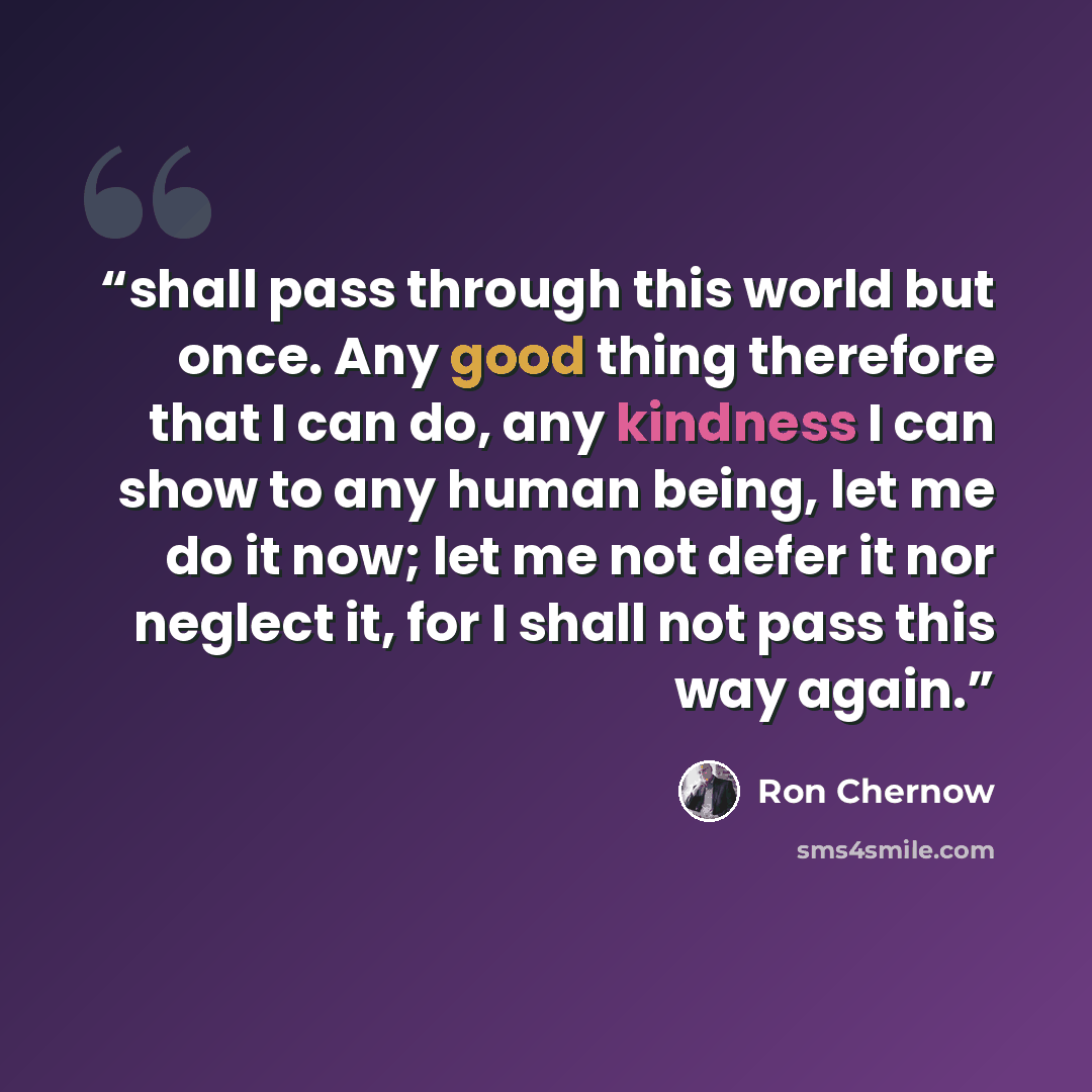 “shall pass through this world but once. Any good thing therefore that I can do, any kindness I can show to any human being, let me do it now; let me not defer it nor neglect it, for I shall not pass this way again.” quote by Ron Chernow