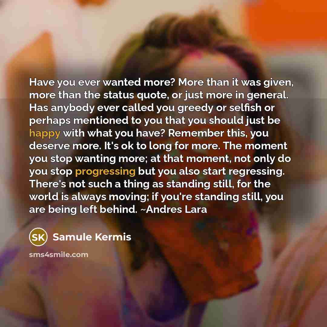 “Have you ever wanted more? More than it was given, more than the status quote, or just more in general. Has anybody ever called you greedy or selfish or perhaps mentioned to you that you should just be happy with what you have? Remember this, you deserve more. It's ok to long for more. The moment…” quote by Samule Kermis