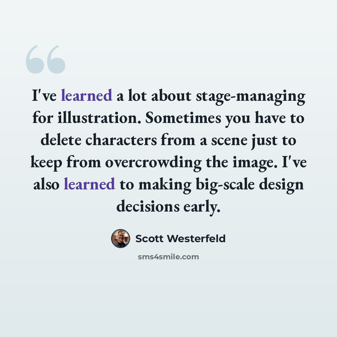 “I've learned a lot about stage-managing for illustration. Sometimes you have to delete characters from a scene just to keep from overcrowding the image. I've also learned to making big-scale design decisions early.” quote by Scott Westerfeld