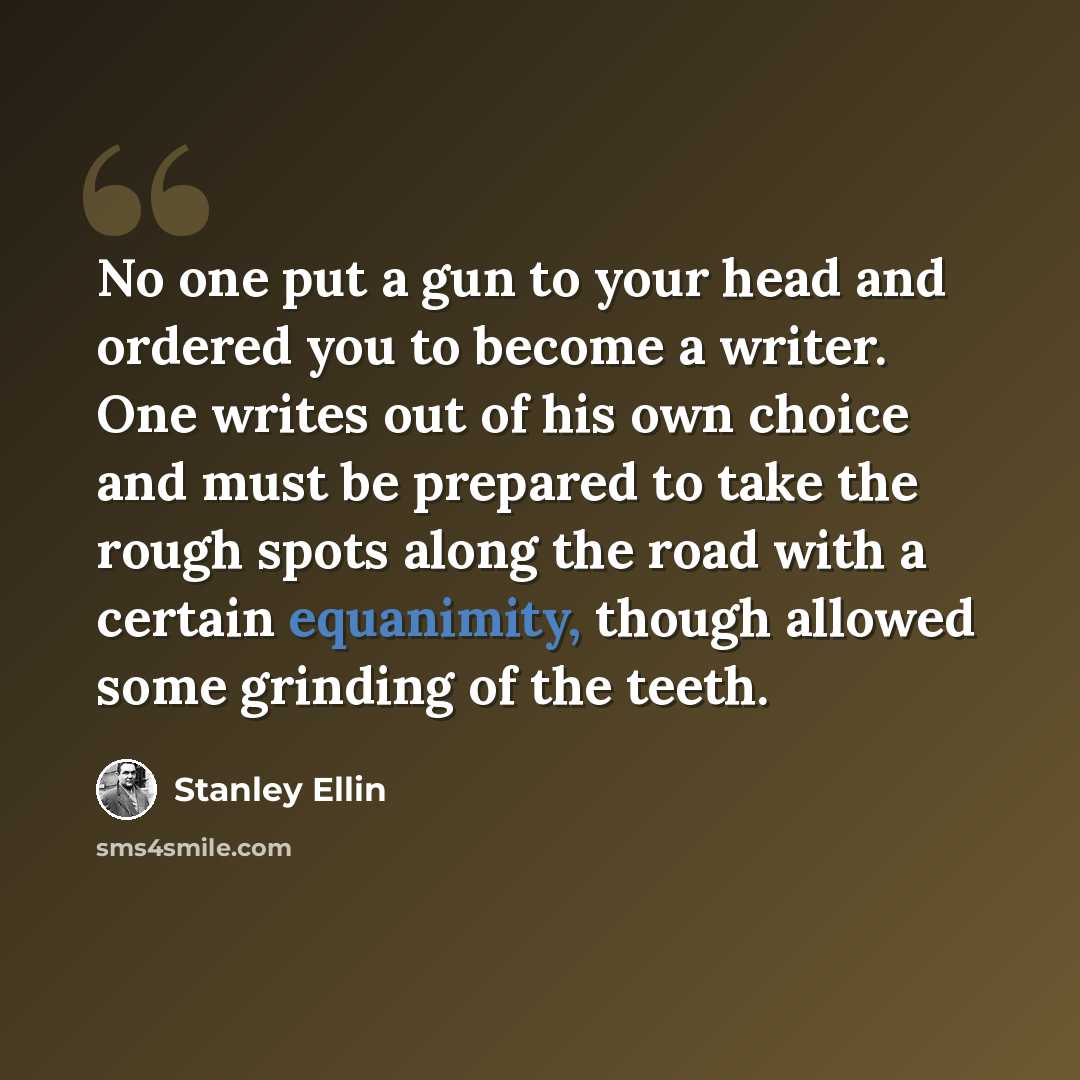 “No one put a gun to your head and ordered you to become a writer. One writes out of his own choice and must be prepared to take the rough spots along the road with a certain equanimity, though allowed some grinding of the teeth.” quote by Stanley Ellin