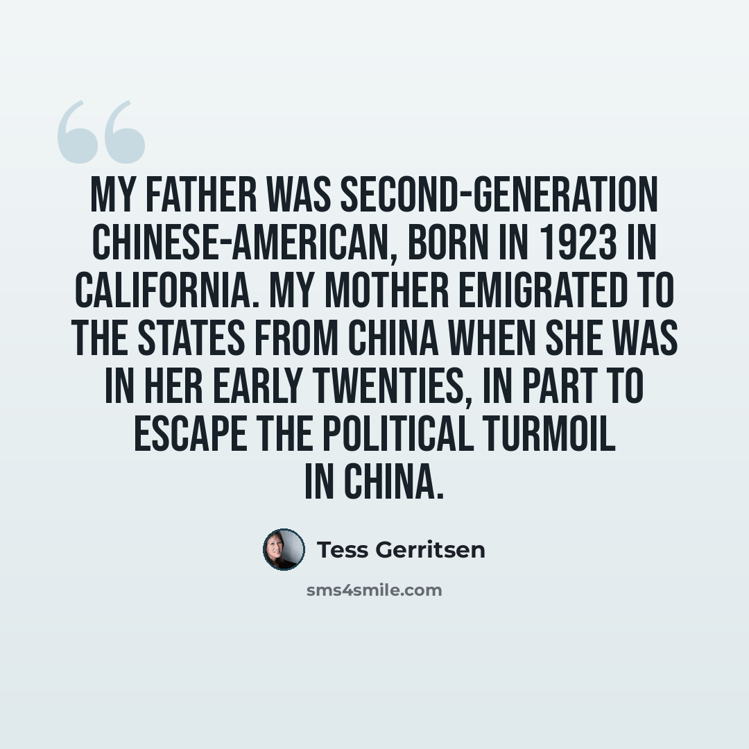 “My father was second-generation Chinese-American, born in 1923 in California. My mother emigrated to the States from China when she was in her early twenties, in part to escape the political turmoil in China.” quote by Tess Gerritsen