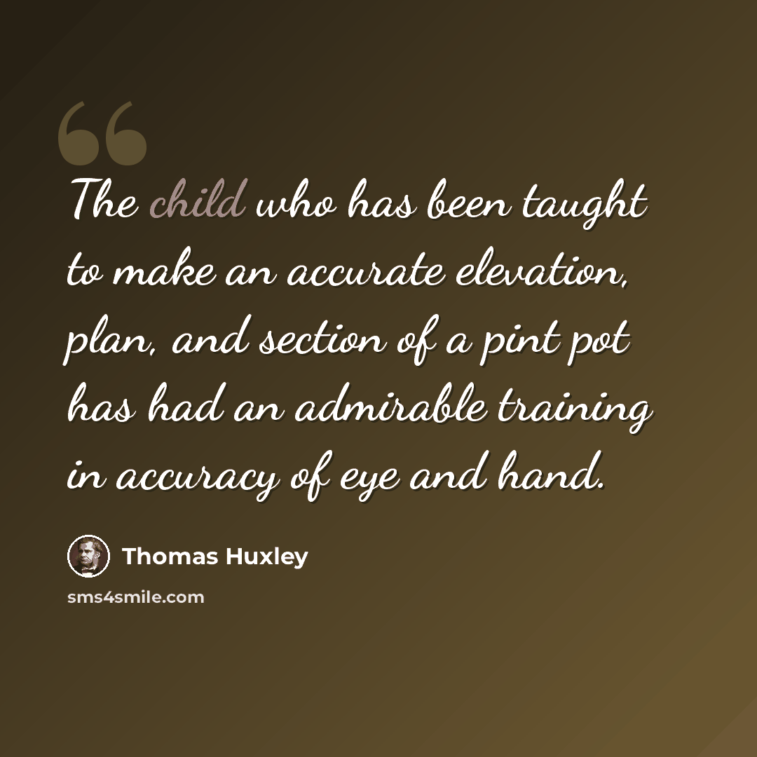 “The child who has been taught to make an accurate elevation, plan, and section of a pint pot has had an admirable training in accuracy of eye and hand.” quote by Thomas Huxley