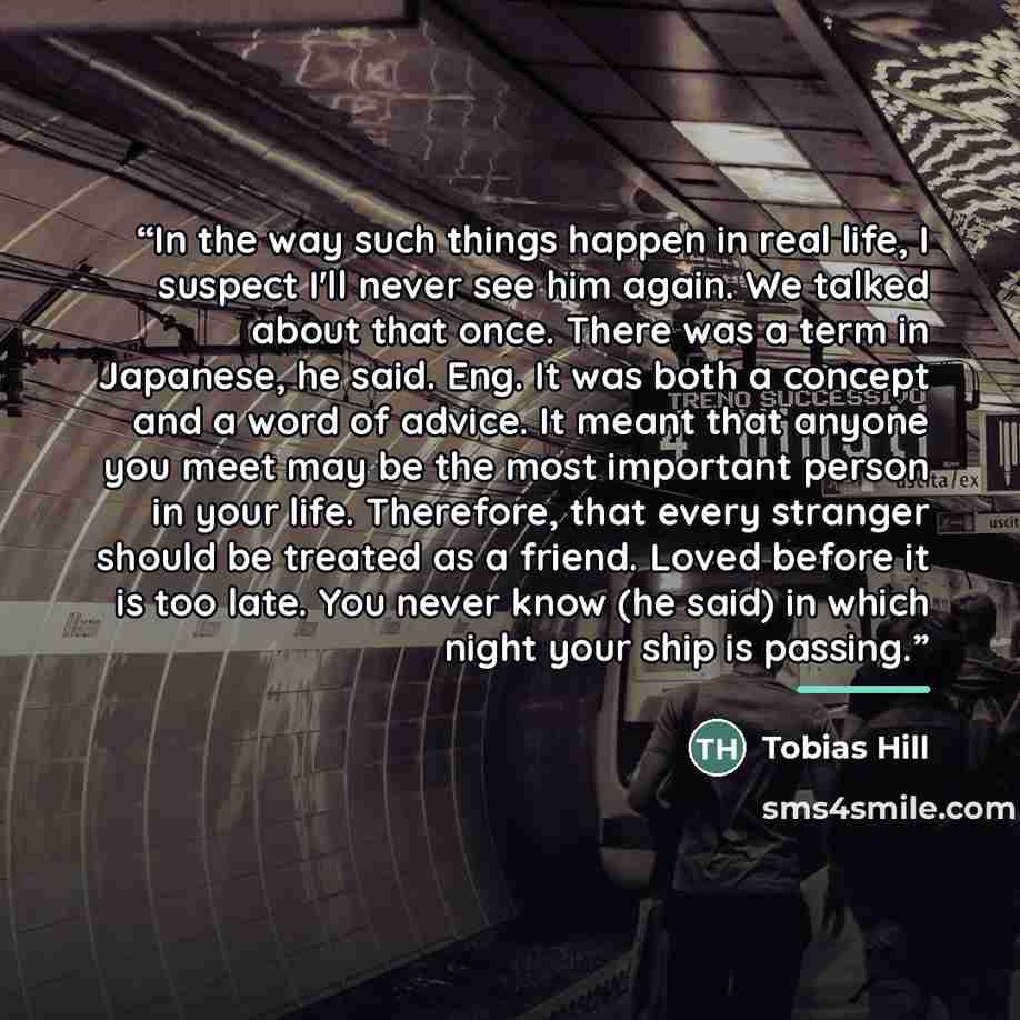 “In the way such things happen in real life, I suspect I'll never see him again. We talked about that once. There was a term in Japanese, he said. Eng. It was both a concept and a word of advice. It meant that anyone you meet may be the most important person in your life. Therefore, that every…” quote by Tobias Hill
