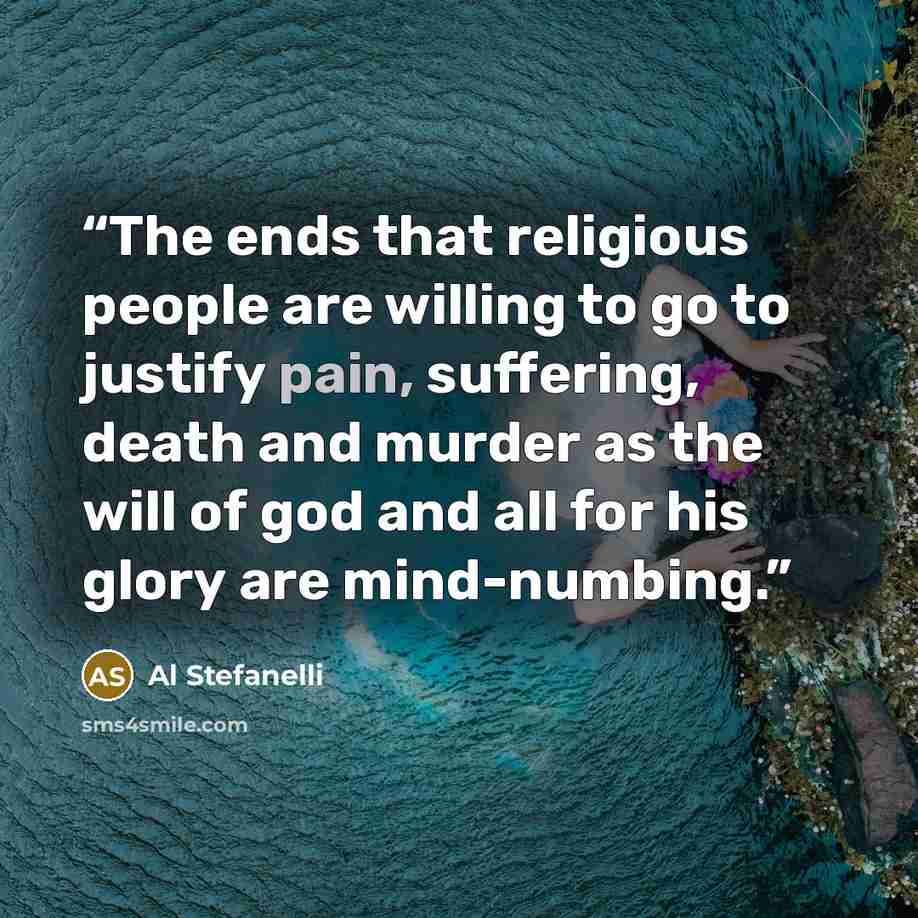 “The ends that religious people are willing to go to justify pain, suffering, death and murder as the will of god and all for his glory are mind-numbing.” quote by Al Stefanelli