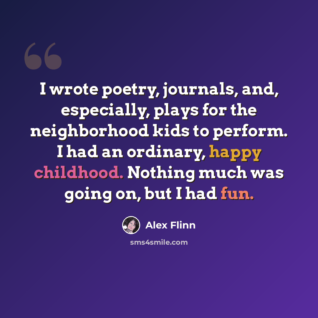 “I wrote poetry, journals, and, especially, plays for the neighborhood kids to perform. I had an ordinary, happy childhood. Nothing much was going on, but I had fun.” quote by Alex Flinn