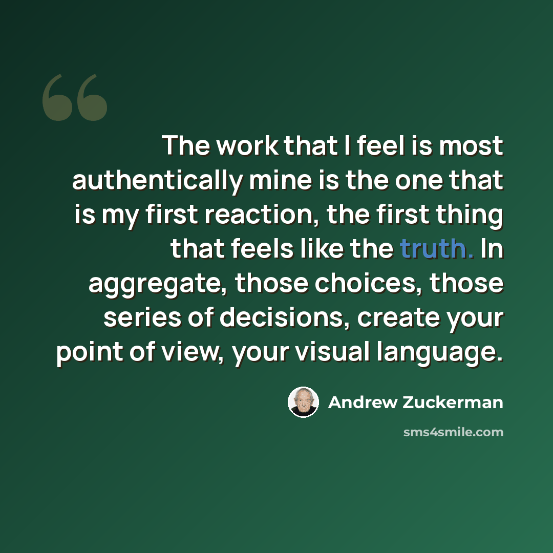 “The work that I feel is most authentically mine is the one that is my first reaction, the first thing that feels like the truth. In aggregate, those choices, those series of decisions, create your point of view, your visual language.” quote by Andrew Zuckerman