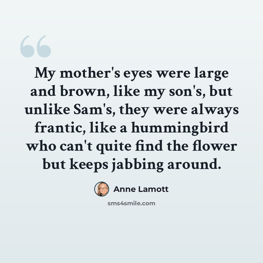 “My mother's eyes were large and brown, like my son's, but unlike Sam's, they were always frantic, like a hummingbird who can't quite find the flower but keeps jabbing around.” quote by Anne Lamott