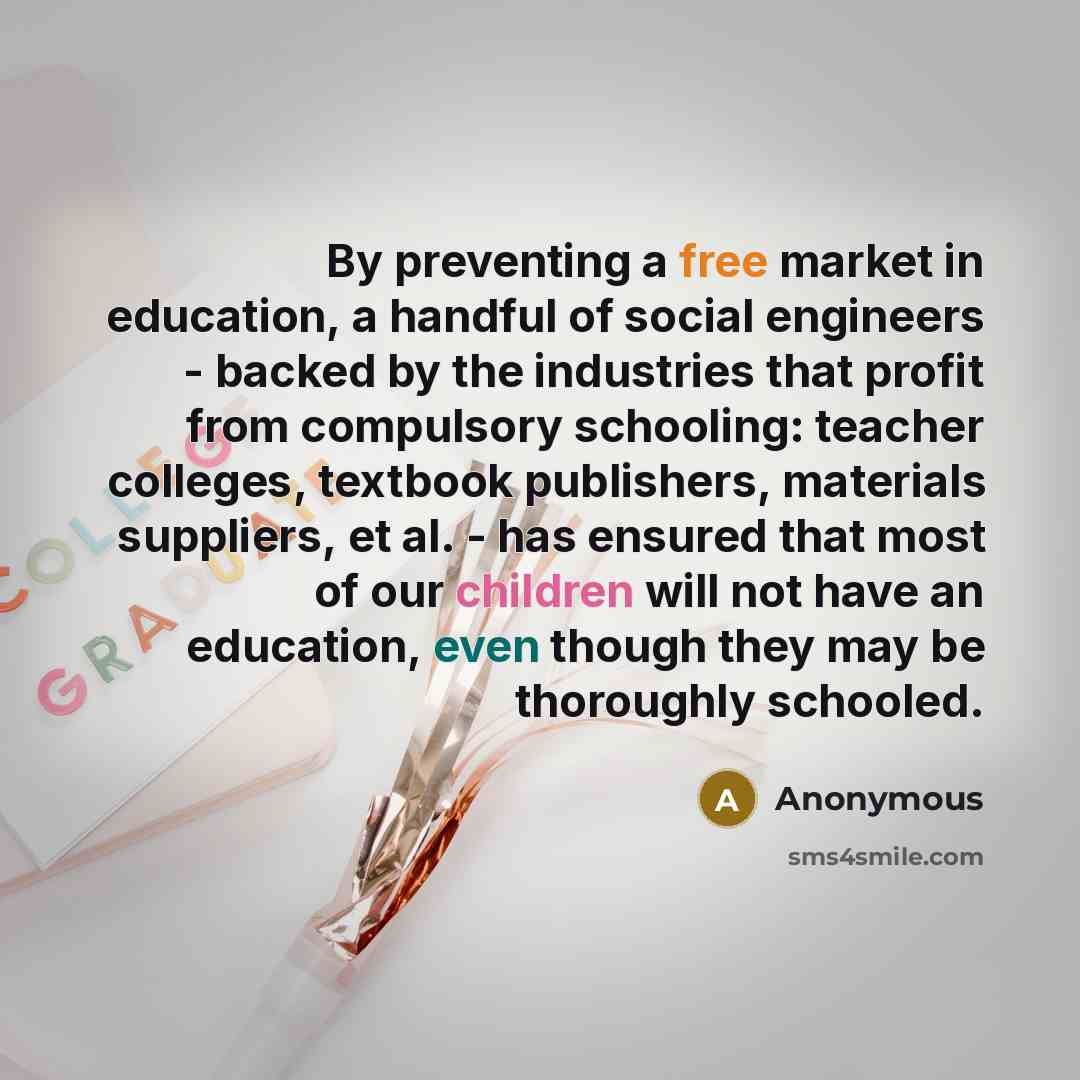“By preventing a free market in education, a handful of social engineers - backed by the industries that profit from compulsory schooling: teacher colleges, textbook publishers, materials suppliers, et al. - has ensured that most of our children will not have an education, even though they may be…” quote by Anonymous