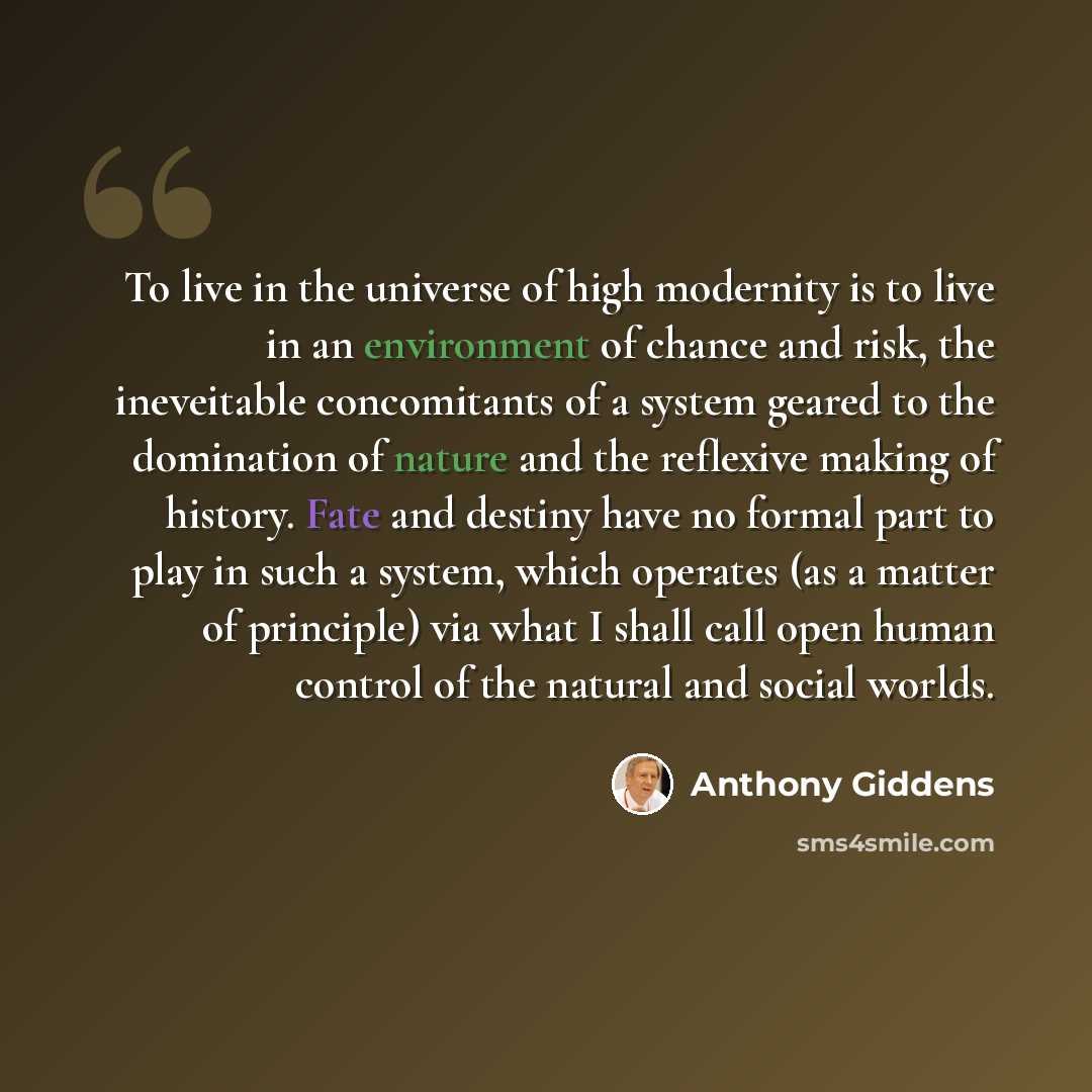 “To live in the universe of high modernity is to live in an environment of chance and risk, the ineveitable concomitants of a system geared to the domination of nature and the reflexive making of history. Fate and destiny have no formal part to play in such a system, which operates (as a matter of…” quote by Anthony Giddens