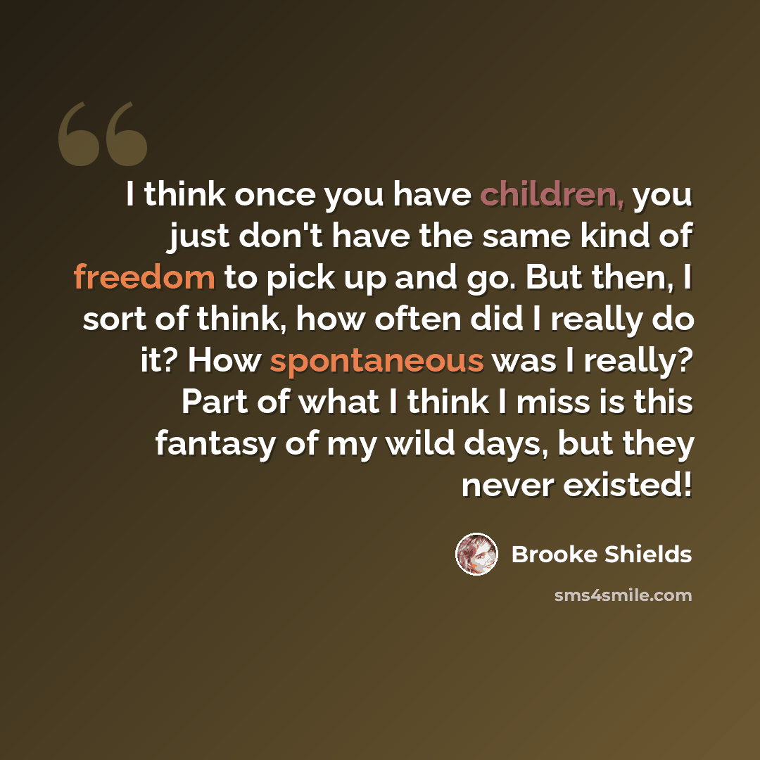 “I think once you have children, you just don't have the same kind of freedom to pick up and go. But then, I sort of think, how often did I really do it? How spontaneous was I really? Part of what I think I miss is this fantasy of my wild days, but they never existed!” quote by Brooke Shields