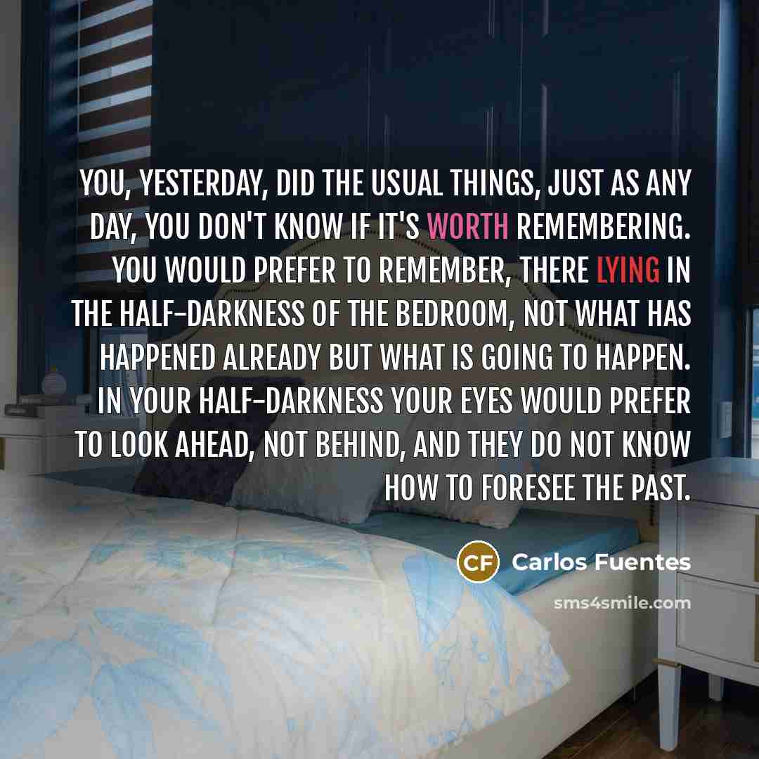 “You, yesterday, did the usual things, just as any day, You don't know if it's worth remembering. You would prefer to remember, there lying in the half-darkness of the bedroom, not what has happened already but what is going to happen. In your half-darkness your eyes would prefer to look ahead, not…” quote by Carlos Fuentes