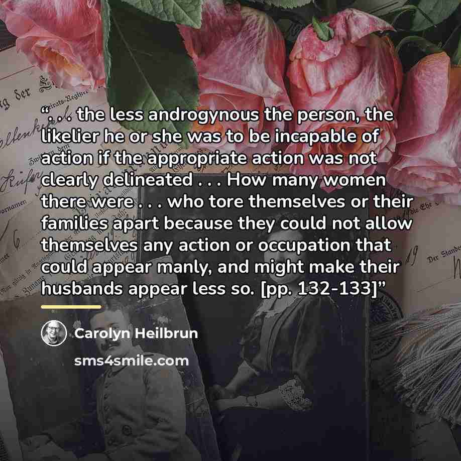 “. . . the less androgynous the person, the likelier he or she was to be incapable of action if the appropriate action was not clearly delineated . . . How many women there were . . . who tore themselves or their families apart because they could not allow themselves any action or occupation that…” quote by Carolyn Heilbrun