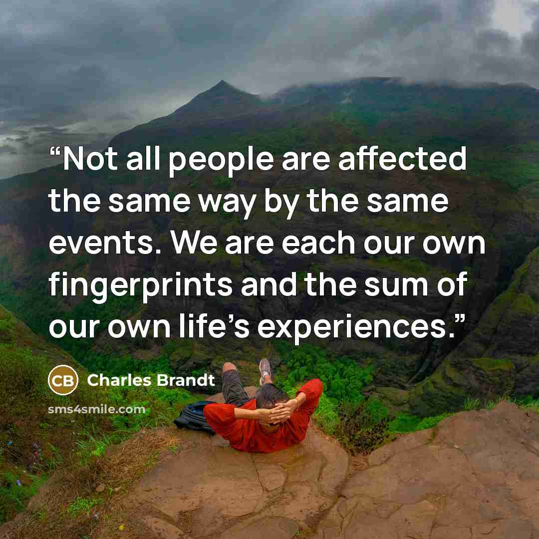 “Not all people are affected the same way by the same events. We are each our own fingerprints and the sum of our own life’s experiences.” quote by Charles Brandt