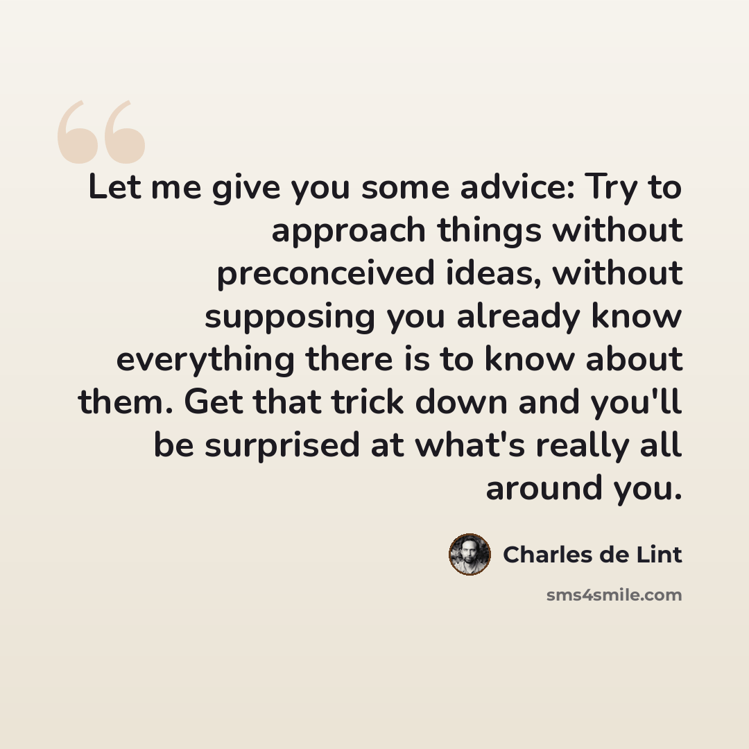 “Let me give you some advice: Try to approach things without preconceived ideas, without supposing you already know everything there is to know about them. Get that trick down and you'll be surprised at what's really all around you.” quote by Charles de Lint