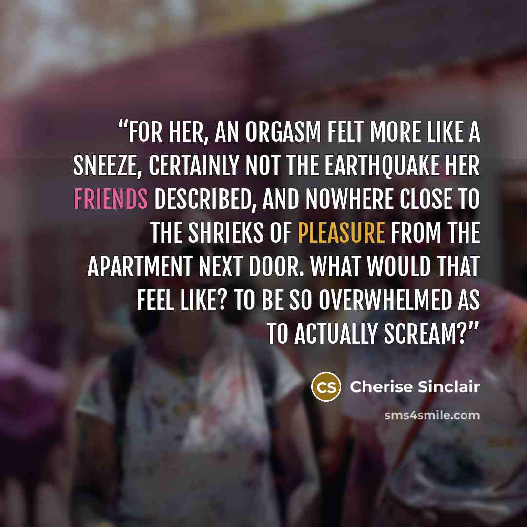 “For her, an orgasm felt more like a sneeze, certainly not the earthquake her friends described, and nowhere close to the shrieks of pleasure from the apartment next door. What would that feel like? To be so overwhelmed as to actually scream?” quote by Cherise Sinclair