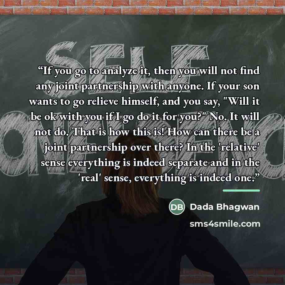 “If you go to analyze it, then you will not find any joint partnership with anyone. If your son wants to go relieve himself, and you say, "Will it be ok with you if I go do it for you?" No. It will not do. That is how this is! How can there be a joint partnership over there? In the 'relative' sense…” quote by Dada Bhagwan