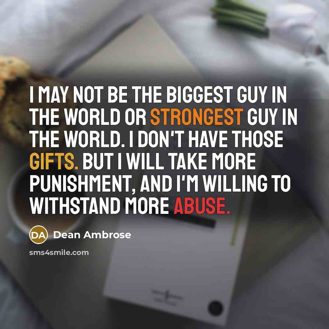 “I may not be the biggest guy in the world or strongest guy in the world. I don't have those gifts. But I will take more punishment, and I'm willing to withstand more abuse.” quote by Dean Ambrose