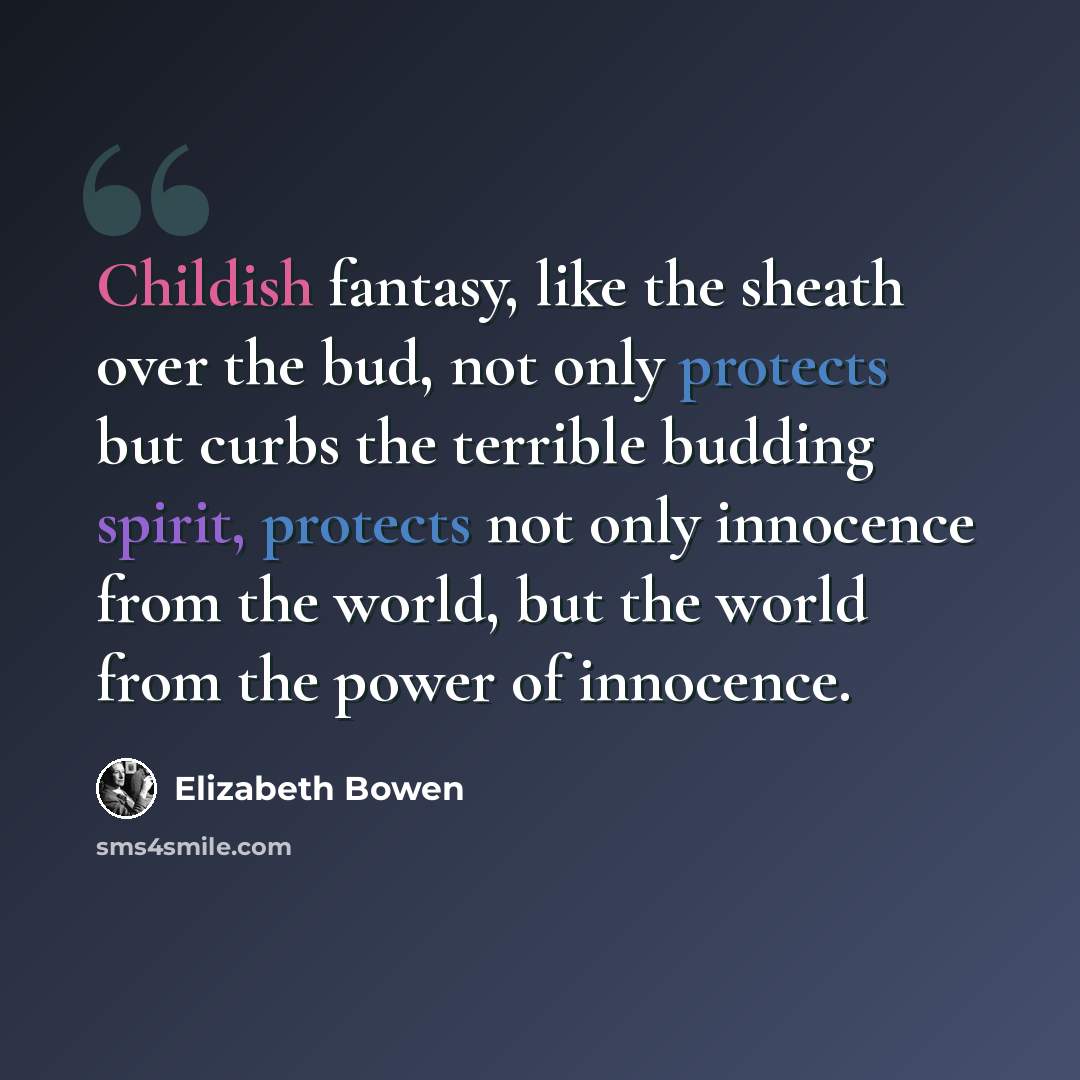 “Childish fantasy, like the sheath over the bud, not only protects but curbs the terrible budding spirit, protects not only innocence from the world, but the world from the power of innocence.” quote by Elizabeth Bowen