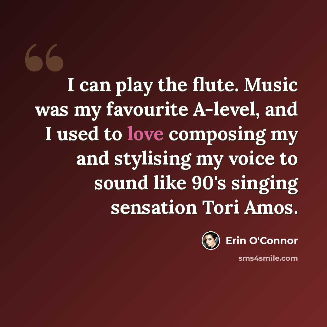 “I can play the flute. Music was my favourite A-level, and I used to love composing my and stylising my voice to sound like 90's singing sensation Tori Amos.” quote by Erin O'Connor