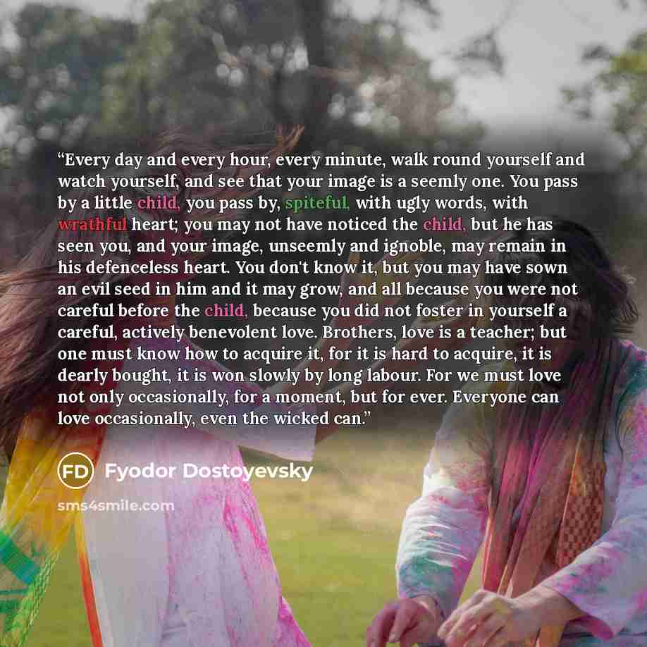 “Every day and every hour, every minute, walk round yourself and watch yourself, and see that your image is a seemly one. You pass by a little child, you pass by, spiteful, with ugly words, with wrathful heart; you may not have noticed the child, but he has seen you, and your image, unseemly and…” quote by Fyodor Dostoyevsky